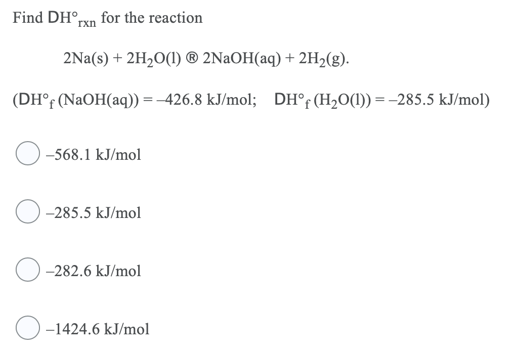 Find DH°,
for the reaction
rxn
2Na(s) + 2H20(1) ® 2NAOH(aq) + 2H2(g).
(DH°; (NaOH(aq)) = -426.8 kJ/mol; DH°F (H20(1)) = -285.5 kJ/mol)
-568.1 kJ/mol
-285.5 kJ/mol
-282.6 kJ/mol
)-1424.6 kJ/mol
