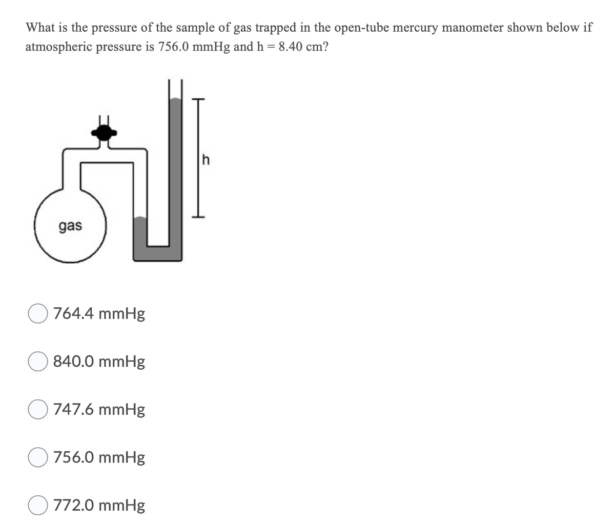 What is the pressure of the sample of gas trapped in the open-tube mercury manometer shown below if
atmospheric pressure is 756.0 mmHg and h = 8.40 cm?
h
gas
764.4 mmHg
840.0 mmHg
747.6 mmHg
756.0 mmHg
772.0 mmHg
