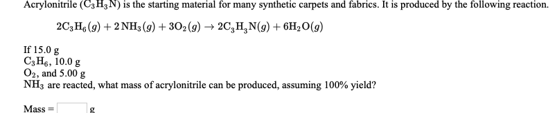 Acrylonitrile (C3H3N) is the starting material for many synthetic carpets and fabrics. It is produced by the following reaction.
2C;H (9) + 2 NH3 (9) + 302 (g) → 2C,H,N(g) + 6H2O(g)
If 15.0 g
C3 H6, 10.0 g
O2, and 5.00 g
NH3 are reacted, what mass of acrylonitrile can be produced, assuming 100% yield?
Mass =
