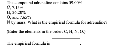 The compound adrenaline contains 59.00%
C, 7.15%
H, 26.20%
O, and 7.65%
N by mass. What is the empirical formula for adrenaline?
(Enter the elements in the order: C, H, N, O.)
The empirical formula is

