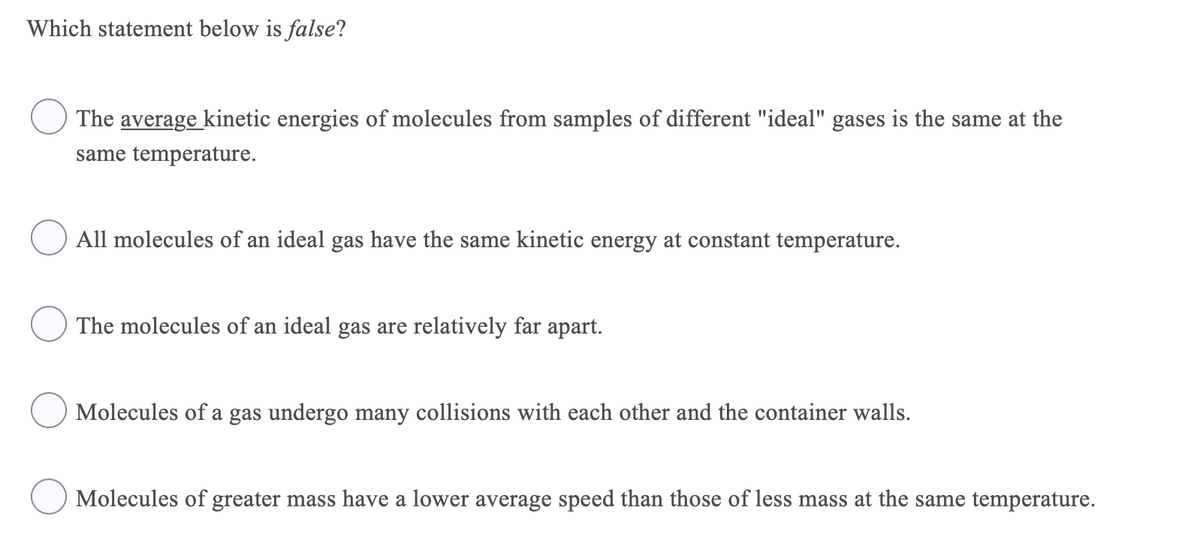 Which statement below is false?
The average kinetic energies of molecules from samples of different "ideal" gases is the same at the
same temperature.
All molecules of an ideal gas have the same kinetic energy at constant temperature.
The molecules of an ideal gas are relatively far apart.
Molecules of a gas undergo many collisions with each other and the container walls.
Molecules of greater mass have a lower average speed than those of less mass at the same temperature.
