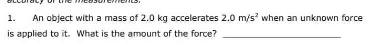 1.
An object with a mass of 2.0 kg accelerates 2.0 m/s? when an unknown force
is applied to it. What is the amount of the force?
