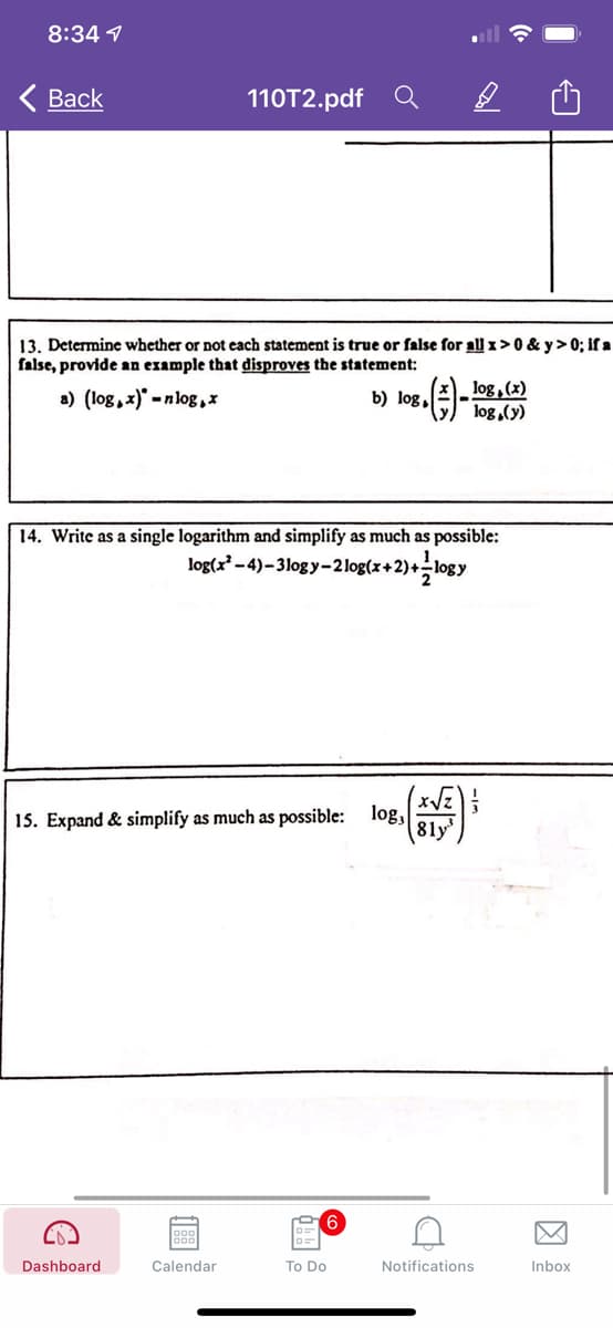 8:34 1
Вack
110T2.pdf
13. Determine whether or not each statement is true or false for all 1>0 & y> 0; if a
false, provide an example that disproves the statement:
log, (x)
log,(y)
a) (log, x)' -nlog,*
b) log,
14. Write as a single logarithm and simplify as much as possible:
log(x -4)–3log y-2log(x+2)+logy
(xVE)
15. Expand & simplify as much as possible: log,
81y
6
Dashboard
Calendar
To Do
Notifications
Inbox
因
