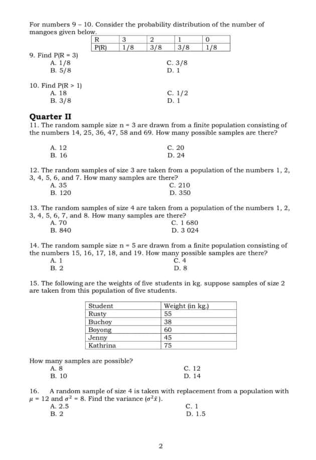 For numbers 9 - 10. Consider the probability distribution of the number of
mangoes given below.
R
| 3
1/8
P(R)
| 2
3/8
3/8
1/8
9. Find P(R = 3)
А. 1/8
B. 5/8
С. 3/8
D. 1
10. Find P(R > 1)
A. 18
в. 3/8
с. 1/2
D. 1
Quarter II
11. The random sample size n = 3 are drawn from a finite population consisting of
the numbers 14, 25, 36, 47, 58 and 69. How many possible samples are there?
А. 12
В. 16
с. 20
D. 24
12. The random samples of size 3 are taken from a population of the numbers 1, 2,
3, 4, 5, 6, and 7. How many samples are there?
A. 35
B. 120
C. 210
D. 350
13. The random samples of size 4 are taken from a population of the numbers 1, 2,
3, 4, 5, 6, 7, and 8. How many samples are there?
C. 1 680
D. 3 024
A. 70
В. 840
14. The random sample size n = 5 are drawn from a finite population consisting of
the numbers 15, 16, 17, 18, and 19. How many possible samples are there?
A. 1
в. 2
С. 4
D. 8
15. The following are the weights of five students in kg. suppose samples of size 2
are taken from this population of five students.
Student
Rusty
Buchoy
Boyong
Jenny
Kathrina
Weight (in kg.)
55
38
60
45
75
How many samples are possible?
A. 8
с. 12
в. 10
D. 14
16. A random sample of size 4 is taken with replacement from a population with
H = 12 and a? = 8. Find the variance (aži).
с. 1
D. 1.5
A. 2.5
В. 2
