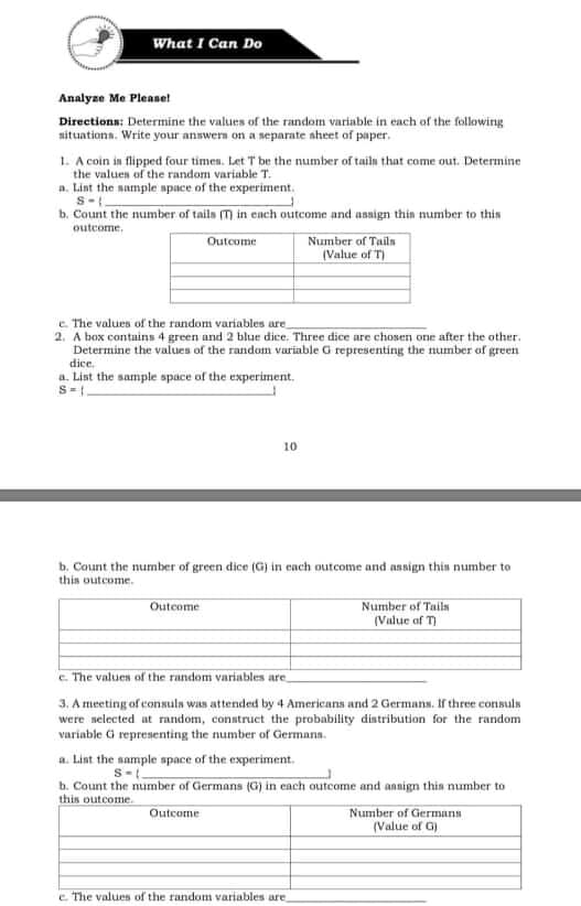What I Can Do
Analyze Me Please!
Directions: Determine the values of the random variable in each of the following
nituations. Write your answern on a separate aheet of paper.
1. A coin in flipped four timen. Let T be the number of tailn that come out. Determine
the values of the random variable T.
a. Lint the nample spuce of the experiment.
S-.
b. Count the number of tails (T) in each outcome and asaign thin number to this
outcome.
Number of Tailn
(Value of
Outcome
e. The values of the random variables are
2. A box contains 4 green and 2 blue dice. Three dice are chosen one after the other.
Determine the values of the random variable G representing the number of green
dice.
a. List the sample space of the experiment.
10
b. Count the number of green dice (G) in cach outcome and assign this number to
this outcome.
Outcome
Number of Tails
(Value of T)
e. The values of the random variables are
3. A meeting of consula was attended by 4 Americans and 2 Germans. If three consuls
were selected at random, construct the probability distribution for the random
variable i representing the number of Germana.
a. Lint the sample space of the experiment.
b. Count the number of Germans (G) in each outcome and annign this number to
this outcome.
Number of Germans
(Value of G)
Outcome
e The values of the random variables are
