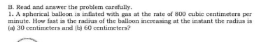 B. Read and answer the problem carefully.
1. A spherical balloon is inflated with gas at the rate of 800 cubic centimeters per
minute. How fast is the radius of the balloon increasing at the instant the radius is
(a) 30 centimeters and (b) 60 centimeters?
