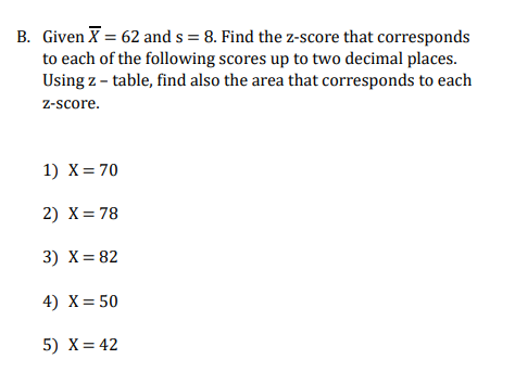 B. Given X = 62 and s = 8. Find the z-score that corresponds
to each of the following scores up to two decimal places.
Using z - table, find also the area that corresponds to each
z-score.
1) X= 70
2) X= 78
3) X= 82
4) X= 50
5) X= 42

