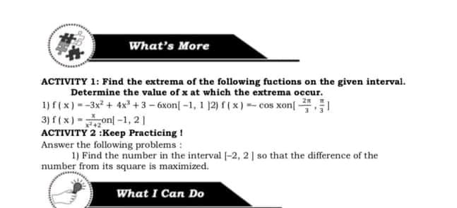 What's More
ACTIVITY 1: Find the extrema of the following fuctions on the given interval.
Determine the value of x at which the extrema occur.
1) f(x) --3x + 4x +3 - 6xon| -1, 1 12) f (x) -cos xon[
3) f (x)-onl-1, 21
ACTIVITY 2 :Keep Practicing !
Answer the following problems :
1) Find the number in the interval |-2, 21 so that the difference of the
number from its square is maximized.
What I Can Do
