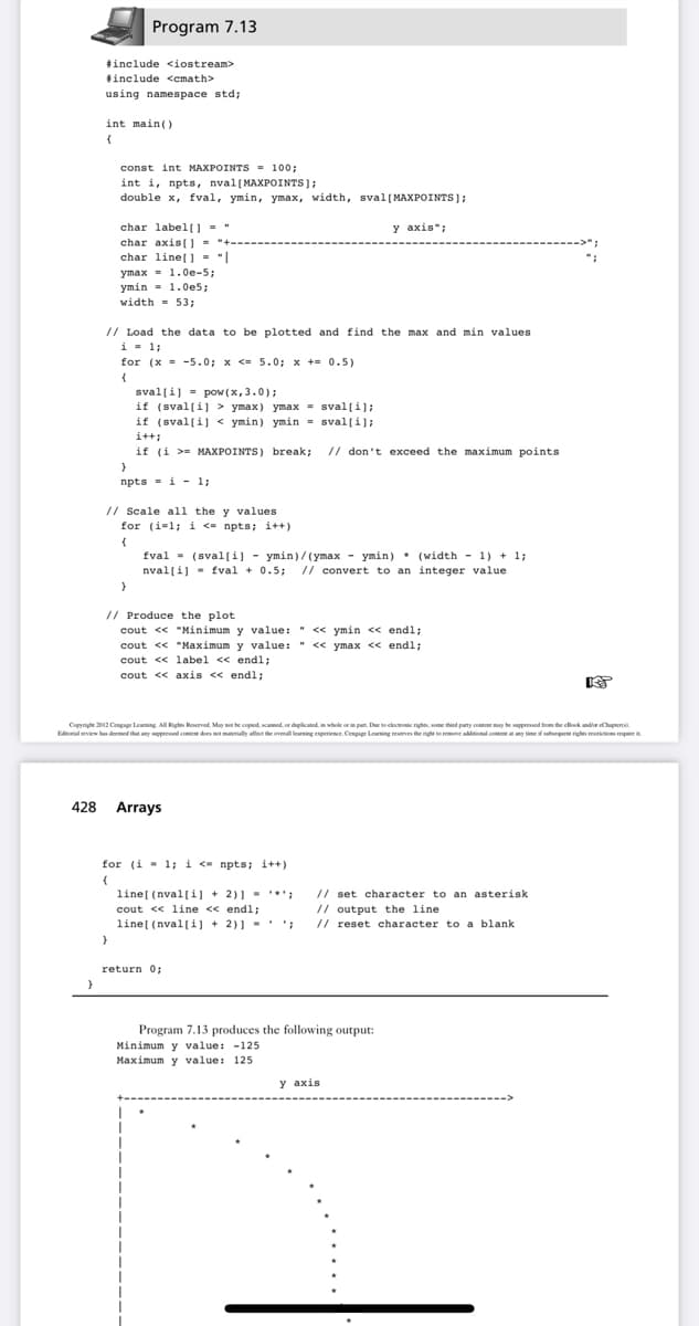 Program 7.13
tinclude <iostream>
linclude <emath>
using namespace std;
int main()
const int MAXPOINTS = 100:
int i, npts, nval(MAXPOINTS];
double x, fval, ymin, ymax, width, sval[MAXPOINTS);
y axis";
char label0 - "
char axis[] = "+-
char line[] = "|
ymax - 1.0e-5;
ymin - 1.0e5;
width = 53;
// Load the data to be plotted and find the max and min values
i- 1;
for (x = -5.0; x <= 5.0; x += 0.5)
sval[i] = pow (x, 3.0);
if (sval[i] > ymax) ymax = sval[i];
if (sval(i) < ymin) ymin = sval[i];
i++;
if (i >= MAXPOINTS) break; // don't exceed the maximum points
npts = i - 1;
// Scale all the y values
for (i=1; i <= npts; i++)
fval = (sval[i] - ymin)/(ymax - ymin)* (width - 1) + 1;
nval[i] - fval + 0.5; // convert to an integer value
// Produce the plot
cout << "Minimum y value: " << ymin << endl;
cout << "Maximum y value: " << ymax << endl;
cout << label << endl;
cout << axis << endl;
Copyright 2012 Cengage Leaming All Righe Reservod. May not he copiod, cannod. or duplicated,in whole orin part. Due to clecic rights, some thind party content muy he ppreed tom the cllook andir Chupter.
Edtorial eview has doemed that any presed cmtet dees t materially allot the overal leaning enperiene. Cenpage Leaning reserves the rightte romeve alitinal ontonty timei vaegent rights rerictio require it
428 Arrays
for (i - 1; i <- npts; i++)
line[ (nval[i] + 2)] - *';
cout <« line << endl;
line[ (nval(i] + 2)) - ';
// set character to an asterisk
// output the line
// reset character to a blank
return 0;
Program 7.13 produces the following output:
Minimum y value: -125
Maximum y value: 125
y axis
