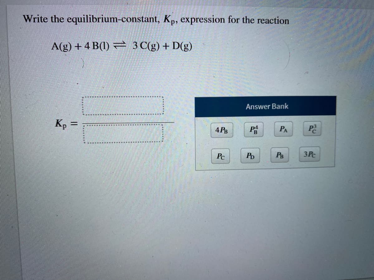 Write the equilibrium-constant, Kp, expression for the reaction
A(g) + 4 B(1) = 3 C(g) + D(g)
Answer Bank
Kp =
4 PB
PA
Pc
PD
PB
3 Pc
