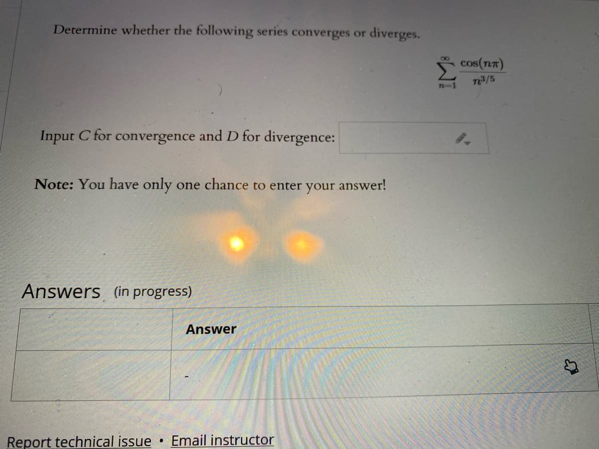 Determine whether the following series converges or diverges.
cos(nT)
n3/5
T-1
Input C for convergence and D for divergence:
Note: You have only one chance to enter your answer!
Answers (in progress)
Answer
Report technical issue
Email instructor
