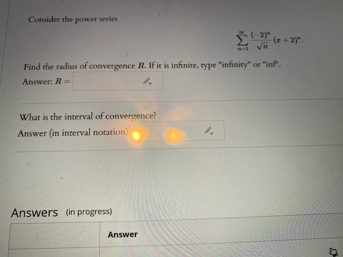 Consider the power series
(-2)"
(+2)".
Vn
Find the radius of convergence R. If it is infinite, type "infinity" or "inf".
Answer: R=
What is the interval of convergence?
Answer (in interval notation):
Answers (in progress)
Answer

