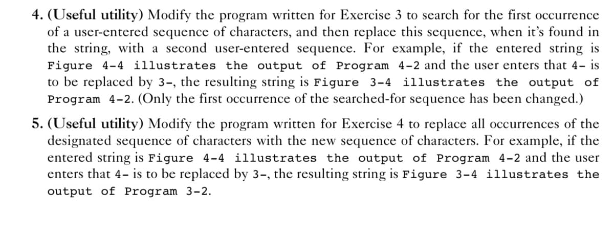 4. (Useful utility) Modify the program written for Exercise 3 to search for the first occurrence
of a user-entered sequence of characters, and then replace this sequence, when it's found in
the string, with a second user-entered sequence. For example, if the entered string is
Figure 4-4 illustrates the output of Program 4-2 and the user enters that 4- is
to be replaced by 3-, the resulting string is Figure 3-4 illustrates the output of
Program 4-2. (Only the first occurrence of the searched-for sequence has been changed.)
5. (Useful utility) Modify the program written for Exercise 4 to replace all occurrences of the
designated sequence of characters with the new sequence of characters. For example, if the
entered string is Figure 4-4 illustrates the output of Program 4-2 and the user
enters that 4- is to be replaced by 3-, the resulting string is Figure 3-4 illustrates the
output of Program 3-2.
