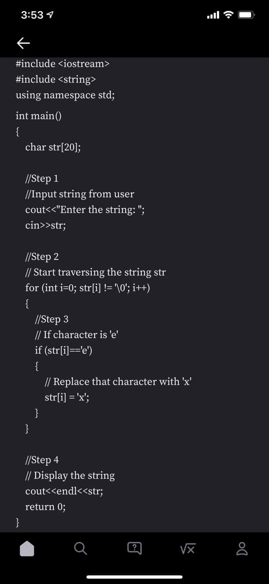 3:53 1
#include <iostream>
#include <string>
using namespace std;
int main()
{
char str[20];
//Step 1
//Input string from user
cout<<"Enter the string: ";
cin>>str;
//Step 2
// Start traversing the string str
for (int i=0; str[i] != '\0'; i++)
{
//Step 3
// If character is 'e'
if (str[i]=='e')
{
// Replace that character with 'x'
str[i] = 'x';
}
//Step 4
// Display the string
cout<<endl<<str;
return 0;
}
?
