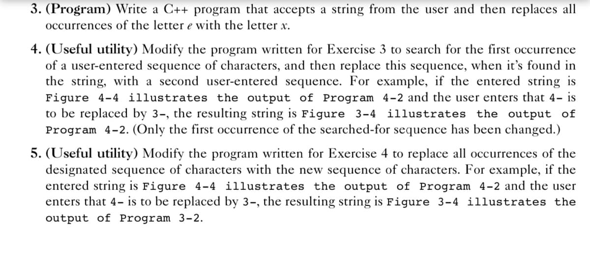 3. (Program) Write a C++ program that accepts a string from the user and then replaces all
occurrences of the letter e with the letter x.
4. (Useful utility) Modify the program written for Exercise 3 to search for the first occurrence
of a user-entered sequence of characters, and then replace this sequence, when it's found in
the string, with a second user-entered sequence. For example, if the entered string is
Figure 4-4 illustrates the output of Program 4-2 and the user enters that 4- is
to be replaced by 3-, the resulting string is Figure 3-4 illustrates the output of
Program 4-2. (Only the first occurrence of the searched-for sequence has been changed.)
5. (Useful utility) Modify the program written for Exercise 4 to replace all occurrences of the
designated sequence of characters with the new sequence of characters. For example, if the
entered string is Figure 4-4 illustrates the output of Program 4-2 and the user
enters that 4- is to be replaced by 3-, the resulting string is Figure 3-4 illustrates the
output of Program 3-2.
