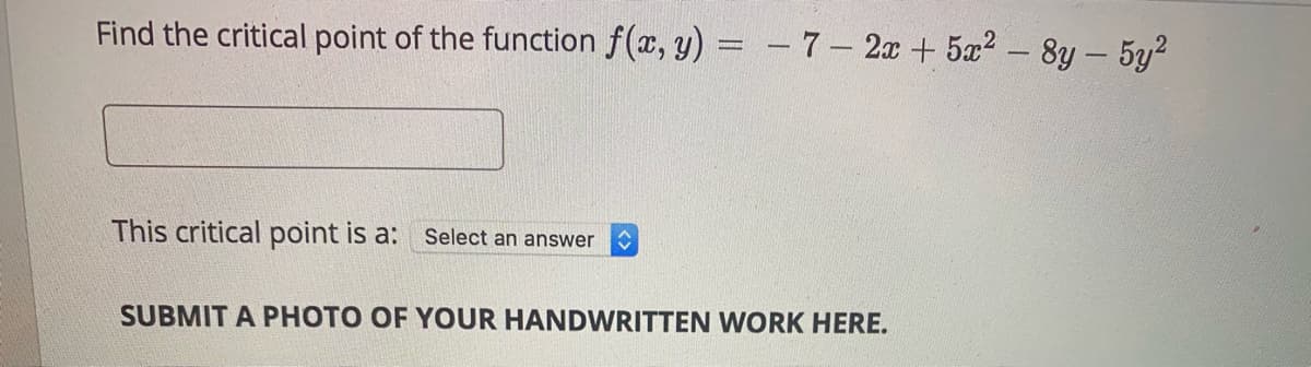 Find the critical point of the function f(x, y) = - 7– 2x + 5x2 – 8y - 5y?
This critical point is a:
Select
answer
SUBMIT A PHOTO OF YOUR HANDWRITTEN WORK HERE.
