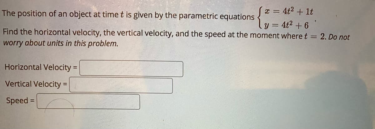 The position of an object at time t is given by the parametric equations "= 40° + 1t
y = 4t² + 6
Find the horizontal velocity, the vertical velocity, and the speed at the moment wheret = 2. Do not
worry about units in this problem.
Horizontal Velocity =
Vertical Velocity =
Speed =

