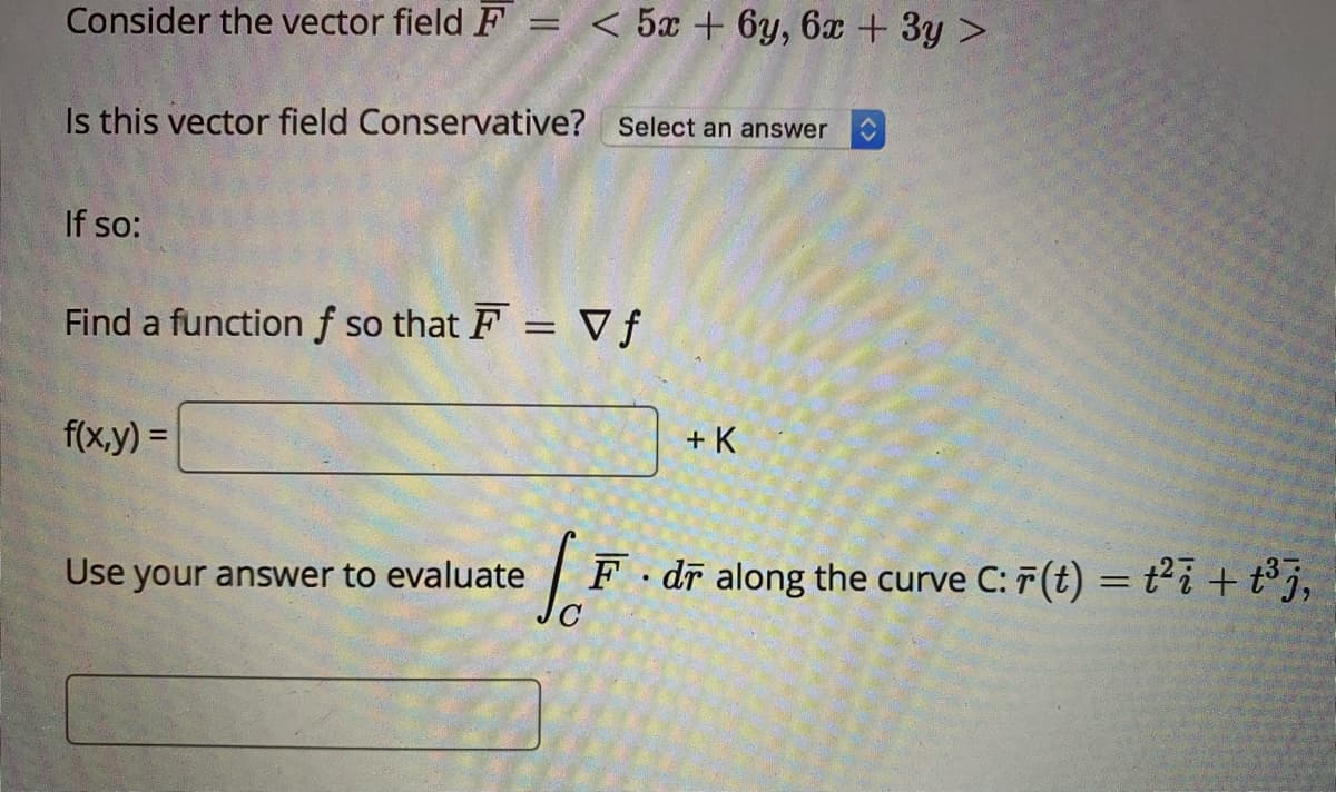 Consider the vector field F = < 5x + 6y, 6x + 3y >
%3D
Is this vector field Conservative? Select an answer
If so:
Find a functionf so that F = Vƒ
%3D
f(x.y) =
%3D
+ K
Use your answer to evaluate
F dī along the curve C: 7(t) = t²i +t° j,

