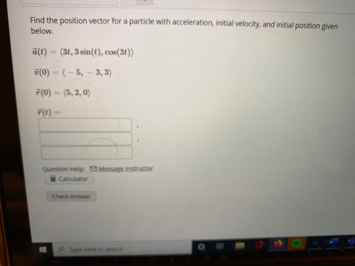 Find the position vector for a particle with acceleration, initial velocity, and initial position given
below.
a(t) = (3t, 3 sin(t), cos(3t))
v(0) = (- 5, - 3, 3)
7(0) = (5, 2, 0)
F(t) =
Question Help: Message instructor
Calculator
Check Answer
Type hee to search
