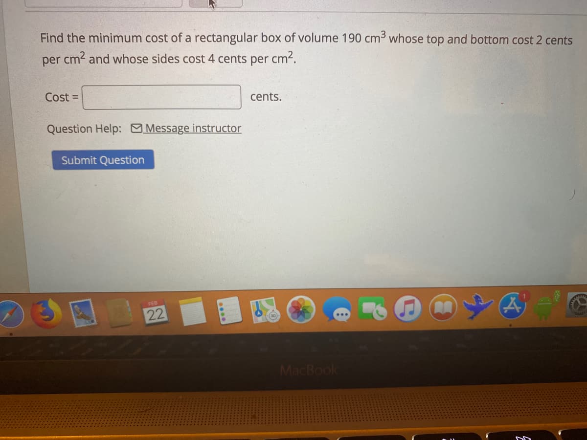 Find the minimum cost of a rectangular box of volume 190 cm3 whose top and bottom cost 2 cents
per cm2 and whose sides cost 4 cents per cm2.
Cost =
cents.
Question Help: Message instructor
Submit Question
FEB
22
MacBook
