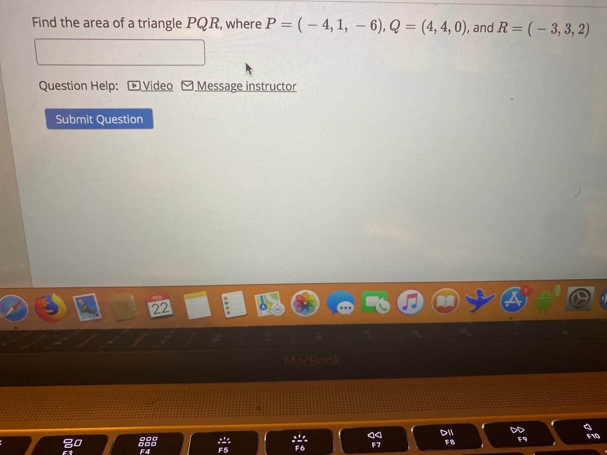 Find the area of a triangle PQR, where P = (– 4, 1, – 6), Q = (4, 4, 0), and R = (– 3, 3, 2)
Question Help: DVideo M Message instructor
Submit Question
FEB
22
MacBook
吕0
000
000
DII
DD
F7
F8
F9
F10
F4
F5

