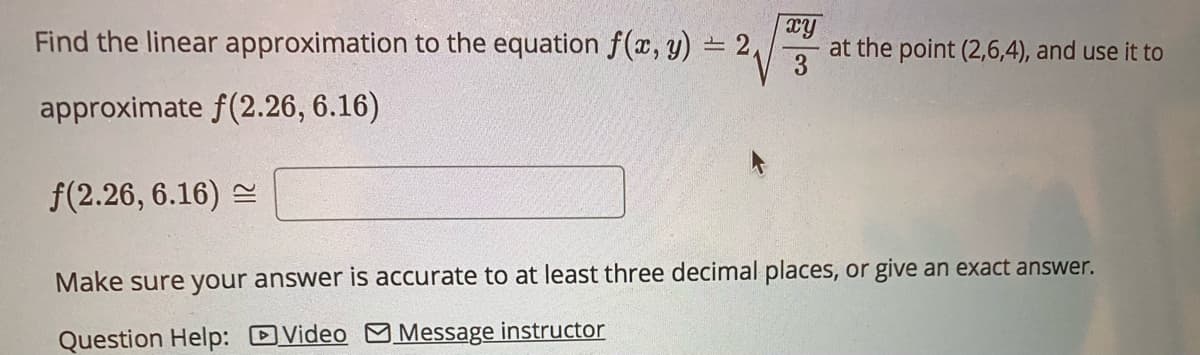 Find the linear approximation to the equation f(x, y) = 2,
xy
at the point (2,6,4), and use it to
3
approximate f(2.26, 6.16)
f(2.26, 6.16) =
Make sure your answer is accurate to at least three decimal places, or give an exact answer.
Question Help: DVideo M Message instructor
