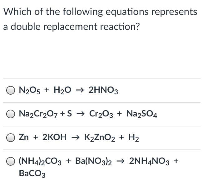Which of the following equations represents
a double replacement reaction?
N205 + H20 → 2HNO3
Na2Cr207 + S → Cr2O3 + Na2SO4
Zn + 2KOH К2ZnOz + Н2
(NH4)2CO3 + Ba(NO3)2 → 2NHẠNO3 +
ВаСОз
