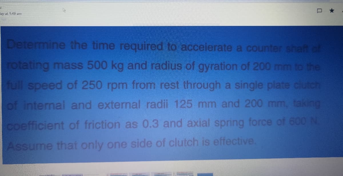 149 मा
Determine the time required to acceierate a counter shaft of
rotating mass 500 kg and radius of gyration of 200 mm to the
full speed of 250 rpm from rest through a single plate clutch
of internal and external radii 125 mm and 200 mm, taking
coefficient of friction as 0.3 and axial spring force of 600 N.
Assume that only one side of clutch is effective.
