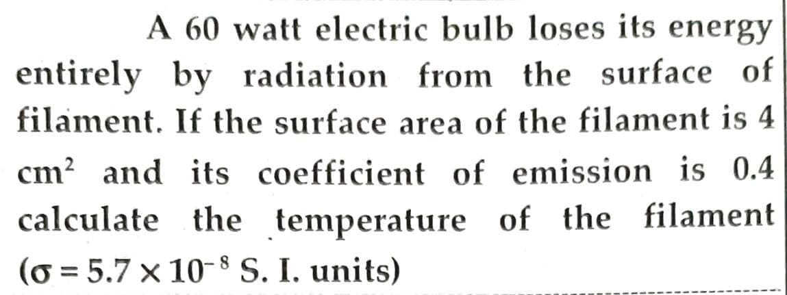 A 60 watt electric bulb loses its energy
entirely by radiation from the surface of
filament. If the surface area of the filament is 4
cm? and its coefficient of emission is 0.4
calculate the temperature of the filament
(o = 5.7 x 10-8 S. I. units)
