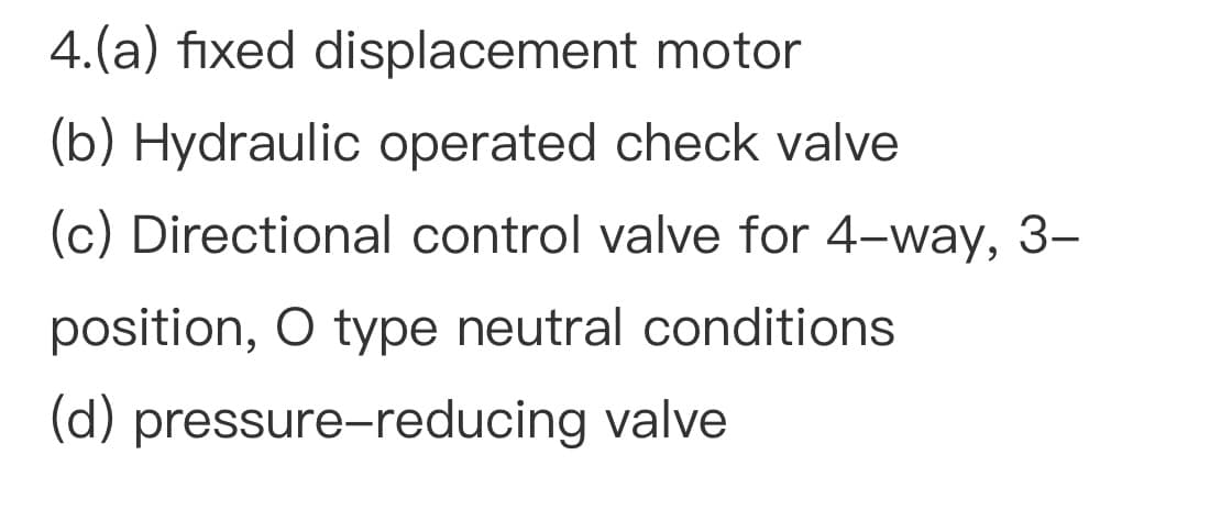 4.(a) fixed displacement motor
(b) Hydraulic operated check valve
(c) Directional control valve for 4-way, 3–
position, O type neutral conditions
(d) pressure-reducing valve
