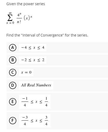 Given the power series
Σ
00
4"
(x)"
n =0 n!
Find the "Interval of Convergence" for the series.
(A) -4 < x < 4
B
-2 < x < 2
x = 0
D
All Real Numbers
(E
4
- 3
F)
4
3
4
