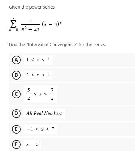 Given the power series
00
Σ
4
(x - 3)"
n = 0 n + 2n
Find the "Interval of Convergence" for the series.
A
1 < x < 5
2 < x < 4
5
7
All Real Numbers
E)
-1 < x < 7
F
X = 3
VI
VI
