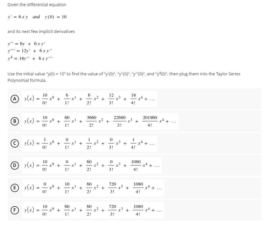 Given the differential equation
y' = 6 x y and y(0) = 10
and its next few implicit derivatives
y" = 6y + 6x y'
y"' = 12y' + 6x y"
y4 = 18y" + 6 x y""
Use the initial value "y(0) = 10" to find the value of "y'(0)", "y"(0)", "y"(0)", and "y*(0)", then plug them into the Taylor Series
Polynomial formula.
6
x2 +
10
12
A
y(x) =-
18
x4 +
4!
x!
+
2!
...
O!
1!
3!
60
x! +
+
1!
3660
x2
22680
x3
3!
201960
10
y(x) =
O!
B)
+
+...
2!
4!
C)
y(x) =
0!
x2
+
2!
%3!
...
1!
3!
4!
10
60
1080
Dy(x)
0!
(D)
+
x' +
|
|
...
1!
2!
3!
4!
E)
y(x) =
10
x! +
60
x2 +
2!
720
x3
3!
1080
x4
|
...
0!
1!
4!
60
-x! +
60
x2 +
10
720
x +
3!
1080
F)
y(x)
x4 +
4!
|
...
O!
1!
2!
+
+
+
+
