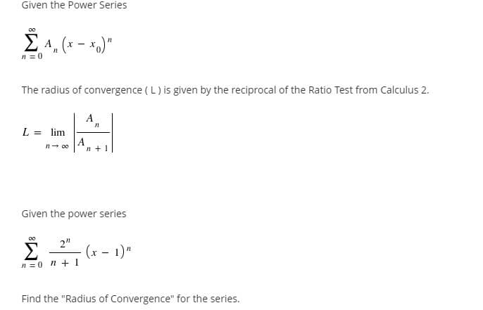 Given the Power Series
E 4, (x - *.)"
n = 0
The radius of convergence ( L) is given by the reciprocal of the Ratio Test from Calculus 2.
A
L = lim
%3D
A
n + 1
Given the power series
00
2"
(x - 1)"
n = 0 n +1
Find the "Radius of Convergence" for the series.
