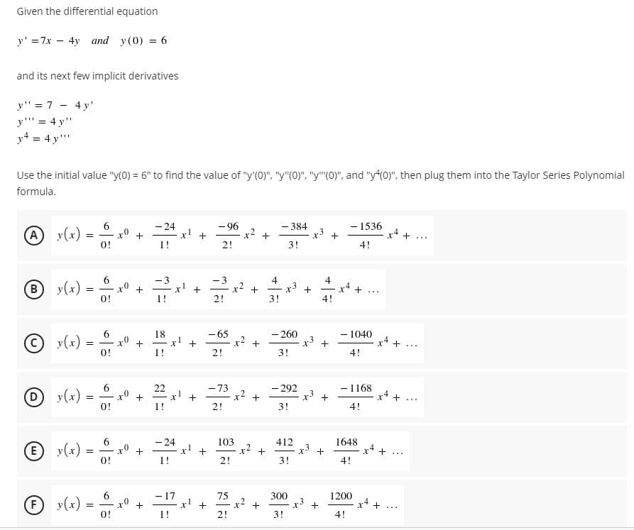 Given the differential equation
y' =7x - 4y and y (0) = 6
and its next few implicit derivatives
y" = 7 - 4 y'
y'' = 4 y"
y4 = 4 y'""
Use the initial value "y(0) = 6" to find the value of "y'(0)", "y"(0)", "y"(0)", and "y (0)", then plug them into the Taylor Series Polynomial
formula.
- 24
x!
1!
- 96
x2
- 1536
-384
(A)
y(x)
0!
I* +...
|
2!
3!
4!
B
y(x)
-3
x +
1!
-3
x2 +
2!
4
x* +
4!
x +
-
...
O!
3!
6
y(x) =
O!
-65
x2 +
- 260
x +
18
1040
x4
...
1!
2!
3!
4!
6.
x0
O!
- 73
r2
- 292
x3 +
3!
- 1168
D y(x)
22
+
1!
D
2!
4!
6
-24
1648
(E
y(x) =
O!
x! +
2!
103
x2 +
412
x +
...
3!
4!
6
- 17
75
300
x +
1200
(F)
y(x)
x' +
r2
+...
|
0!
1!
2!
3!
4!
+
