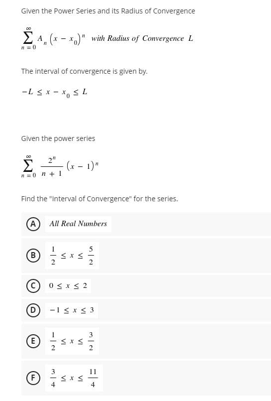 Given the Power Series and its Radius of Convergence
2 A, (x - x)" with Radius of Convergence L
n = 0
The interval of convergence is given by.
-L < x - x, <L
Given the power series
2"
(x - 1)"
n =0 n + 1
Find the "Interval of Convergence" for the series.
(A
All Real Numbers
5
2
2
C) 0 < x < 2
-1 < x < 3
E
F
4
4
VI
VI
VI
VI
