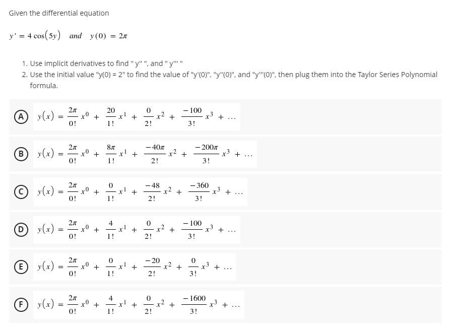 Given the differential equation
y' = 4 cos ( 5y) and y(0) = 2n
1. Use implicit derivatives to find "y"", and "y""
2. Use the initial value "y(0) = 2" to find the value of "y'(0)", "y"(0)". and "y"(0)". then plug them into the Taylor Series Polynomial
formula.
A y(x)
2л
x° +
O!
20
x' +
1!
- 100
x3 +
x2
...
2!
3!
By(x)
2л
-40
x2
- 200n
x! +
r3 + ...
+
0!
1!
2!
3!
- 48
- 360
© y(x)
-
x° +
x' +
+
-
...
O!
1!
2!
3!
- 100
r3
D.
y(x)
0!
x' +
1!
x2 +
2!
-..
3!
E y(x)
-20
+
x2
+
3!
r3 +...
-
O!
1!
2!
- 1600
y(x)
2л
x° +
O!
4
x! +
1!
F
x2 +
2!
...
3!
+
