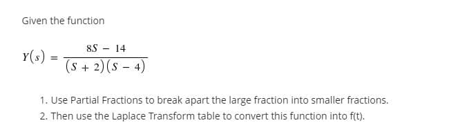 Given the function
8S - 14
Y(s)
(s + 2)(s – 4)
1. Use Partial Fractions to break apart the large fraction into smaller fractions.
2. Then use the Laplace Transform table to convert this function into f(t).
