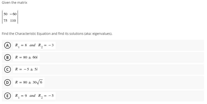 Given the matrix
50 - 60
75 110
Find the Characteristic Equation and find its solutions (aka: eigenvalues).
A
R, = 8 and R, = - 3
2.
B
R = 80 + 60i
(C
R = - 5 + 5i
(D
R = 80 + 30/6
E
R, = 9 and R, = - 5
