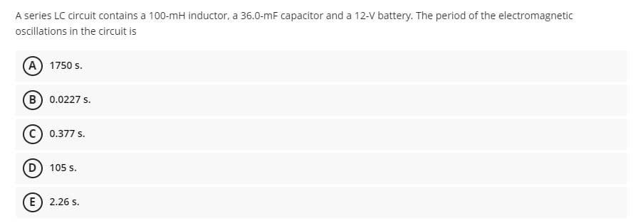 A series LC circuit contains a 100-mH inductor, a 36.0-mF capacitor and a 12-V battery. The period of the electromagnetic
oscillations in the circuit is
(A) 1750 s.
(B) 0.0227 s.
0.377 s.
D) 105 s.
E) 2.26 s.
