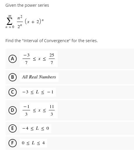Given the power series
n2
(x + 2)"
n = 0 2"
Find the "Interval of Convergence" for the series.
-3
25
(A
7
7
B
All Real Numbers
-3 < L < - 1
11
(E)
-4 < L <0
F)
0 <L< 4
