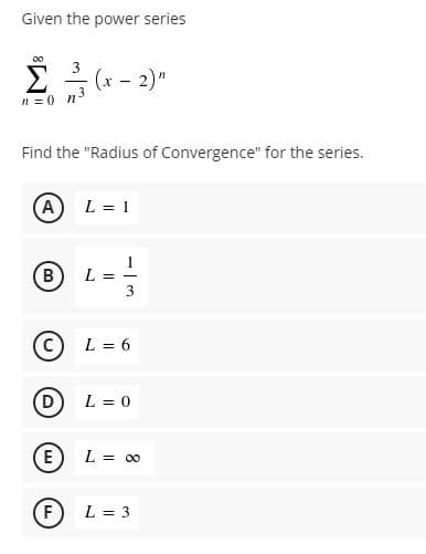 Given the power series
00
Σ
(x - 2)"
n =0 n5
Find the "Radius of Convergence" for the series.
A
L = 1
B
L =
3
L = 6
D L = 0
E
L = 00
F
L = 3
