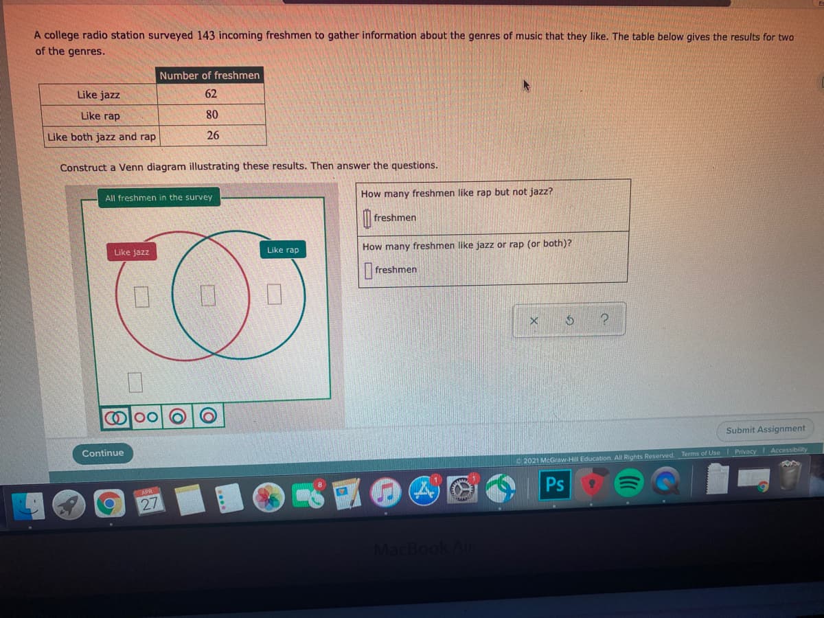 A college radio station surveyed 143 incoming freshmen to gather information about the genres of music that they like. The table below gives the results for two
of the genres.
Number of freshmen
Like jazz
62
Like rap
80
Like both jazz and rap
26
Construct a Venn diagram illustrating these results. Then answer the questions.
How many freshmen like rap but not jazz?
All freshmen in the survey
freshmen
Like rap
How many freshmen like jazz or rap (or both)?
Like jazz
|freshmen
Ol00
Submit Assignment
Continue
2021 McGraw-Hill Education. All Rights Reserved. Terms of Use PrivacyI Accessibility
Ps
27
MacBook Ai
口
