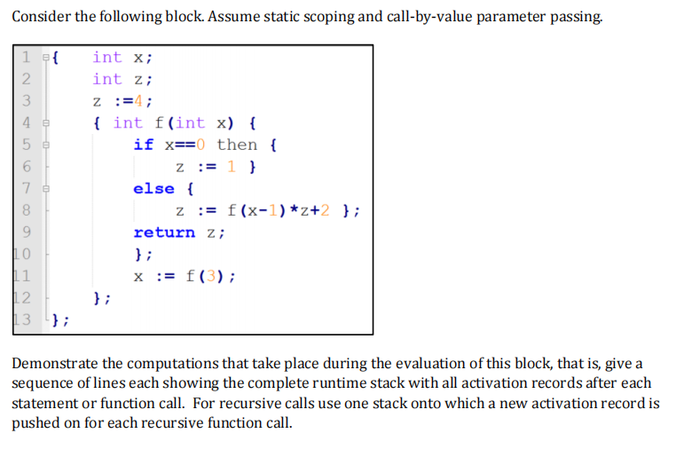 Consider the following block. Assume static scoping and call-by-value parameter passing.
1 = {
2
WNH
3
L
10
11
12
13
};
int x;
int z;
z :=4;
{
};
int f(int x) {
if x==0 then {
z = 1 }
else {
z = f(x-1) *z+2 };
return z;
};
x := f (3);
Demonstrate the computations that take place during the evaluation of this block, that is, give a
sequence of lines each showing the complete runtime stack with all activation records after each
statement or function call. For recursive calls use one stack onto which a new activation record is
pushed on for each recursive function call.