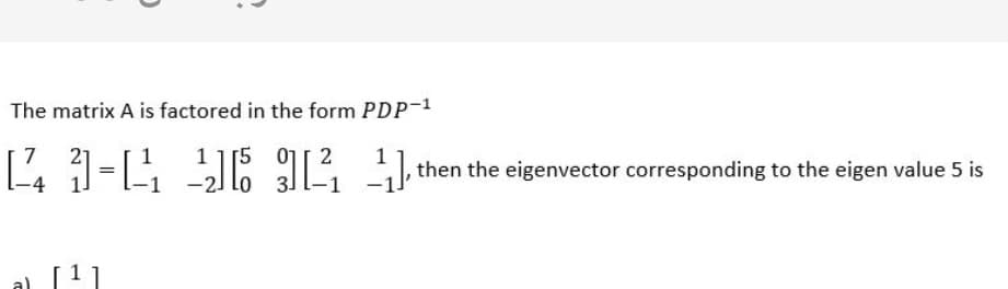 The matrix A is factored in the form PDP-1
1 1[5 01[ 2
-2] lo
7
1
then the eigenvector corresponding to the eigen value 5 is
1 1
a)
