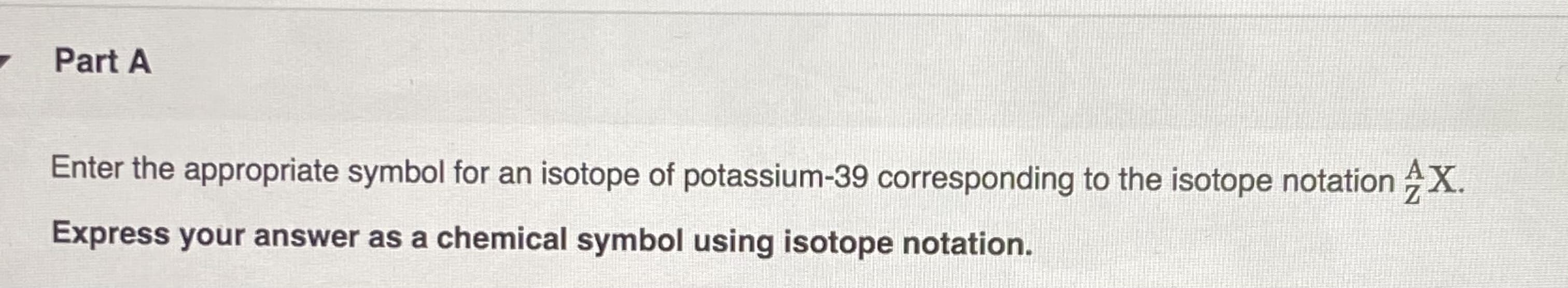 Part A
Enter the appropriate symbol for an isotope of potassium-39 corresponding to the isotope notation X.
Express your answer as a chemical symbol using isotope notation.
