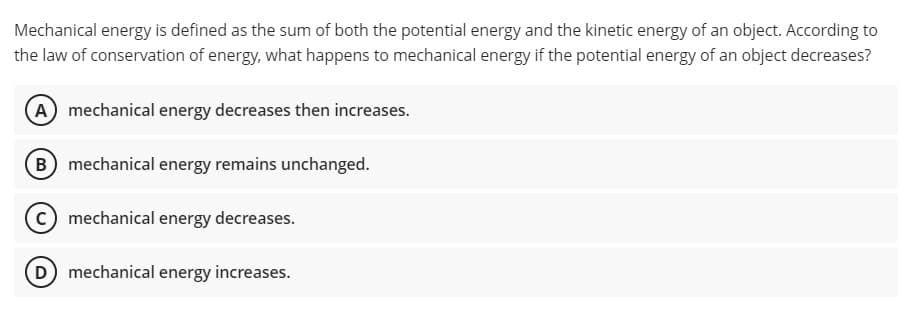 Mechanical energy is defined as the sum of both the potential energy and the kinetic energy of an object. According to
the law of conservation of energy, what happens to mechanical energy if the potential energy of an object decreases?
A mechanical energy decreases then increases.
(B) mechanical energy remains unchanged.
C mechanical energy decreases.
D mechanical energy increases.
