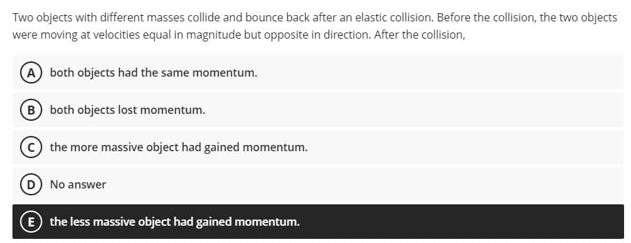 Two objects with different masses collide and bounce back after an elastic collision. Before the collision, the two objects
were moving at velocities equal in magnitude but opposite in direction. After the collision,
A both objects had the same momentum.
B both objects lost momentum.
c the more massive object had gained momentum.
D No answer
E the less massive object had gained momentum.
