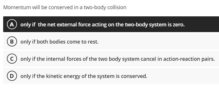 Momentum will be conserved in a two-body collision
(A) only if the net external force acting on the two-body system is zero.
B only if both bodies come to rest.
only if the internal forces of the two body system cancel in action-reaction pairs.
D only if the kinetic energy of the system is conserved.
