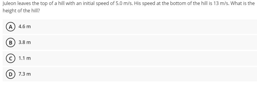 Juleon leaves the top of a hill with an initial speed of 5.0 m/s. His speed at the bottom of the hill is 13 m/s. What is the
height of the hill?
A) 4.6 m
B) 3.8 m
c) 1.1 m
D) 7.3 m
